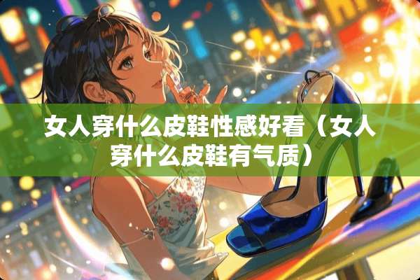 女人穿什么皮鞋**好看(女人穿什么皮鞋有气质) 女人穿什么皮鞋**好看(女人穿什么皮鞋有气质)