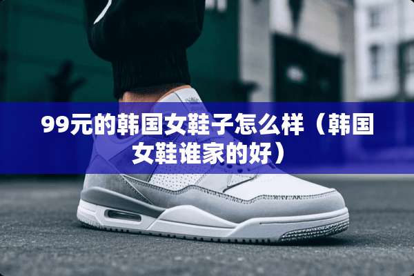 99元的韩国女鞋子怎么样(韩国女鞋谁家的好) 99元的韩国女鞋子怎么样(韩国女鞋谁家的好)