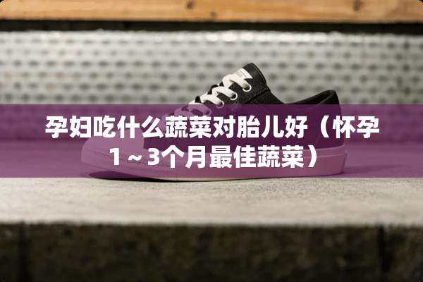 孕妇吃什么蔬菜对胎儿好(怀孕1~3个月最佳蔬菜) 孕妇吃什么蔬菜对胎儿好(怀孕1~3个月最佳蔬菜)