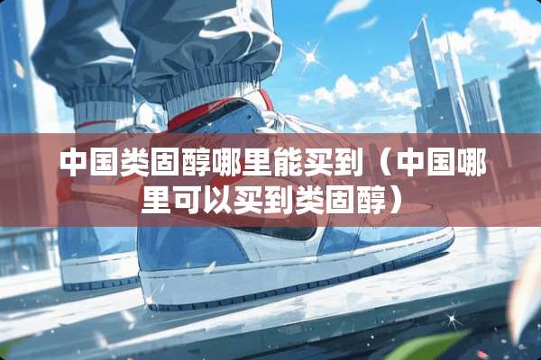 中国类固醇哪里能买到(中国哪里可以买到类固醇) 中国类固醇哪里能买到(中国哪里可以买到类固醇)