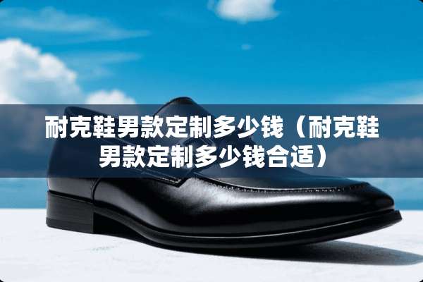 耐克鞋男款定制多少钱(耐克鞋男款定制多少钱合适) 耐克鞋男款定制多少钱(耐克鞋男款定制多少钱合适)