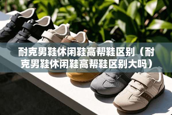 耐克男鞋休闲鞋高帮鞋区别(耐克男鞋休闲鞋高帮鞋区别大吗) 耐克男鞋休闲鞋高帮鞋区别(耐克男鞋休闲鞋高帮鞋区别大吗)