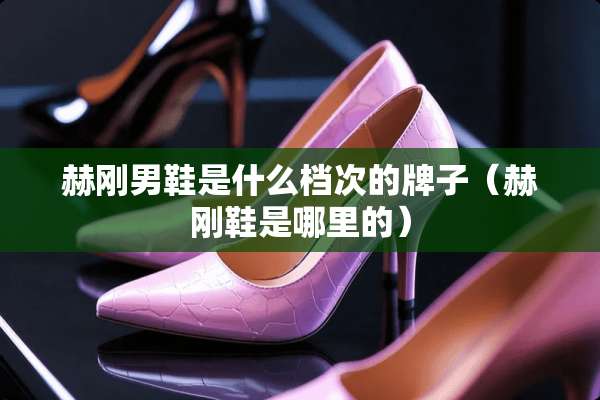 赫刚男鞋是什么档次的牌子(赫刚鞋是哪里的) 赫刚男鞋是什么档次的牌子(赫刚鞋是哪里的)
