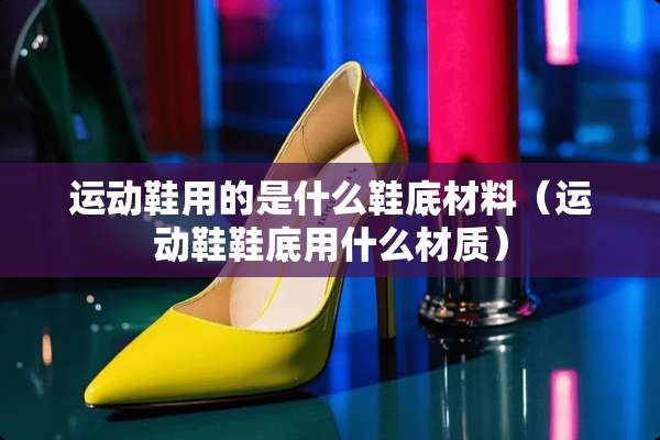 运动鞋用的是什么鞋底材料(运动鞋鞋底用什么材质) 运动鞋用的是什么鞋底材料(运动鞋鞋底用什么材质)