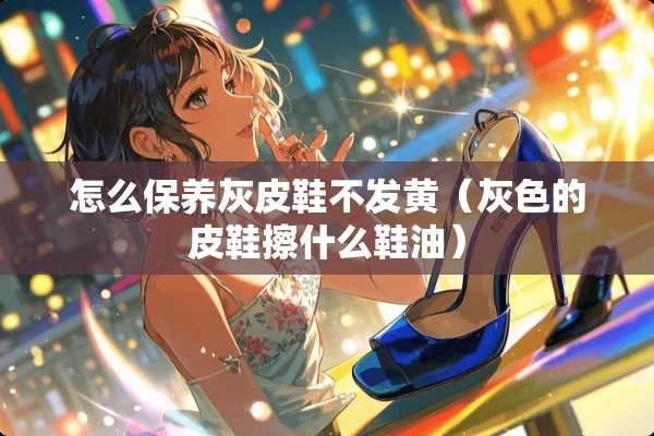 怎么保养灰皮鞋不发黄(灰色的皮鞋擦什么鞋油) 怎么保养灰皮鞋不发黄(灰色的皮鞋擦什么鞋油)