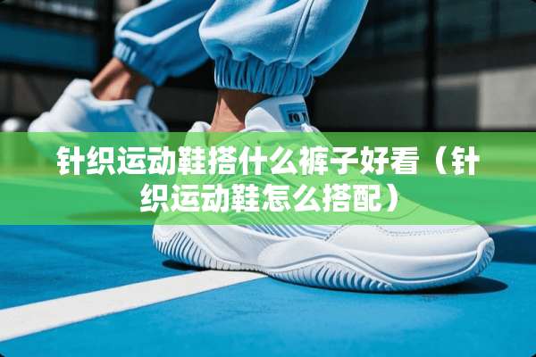 针织运动鞋搭什么裤子好看(针织运动鞋怎么搭配) 针织运动鞋搭什么裤子好看(针织运动鞋怎么搭配)