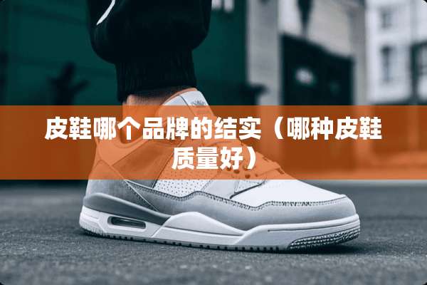 皮鞋哪个品牌的结实(哪种皮鞋质量好) 皮鞋哪个品牌的结实(哪种皮鞋质量好)