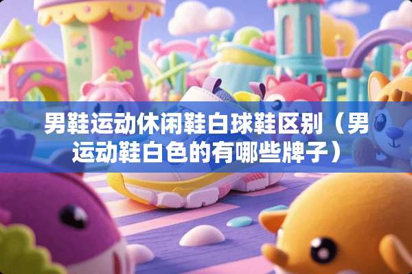男鞋运动休闲鞋白球鞋区别(男运动鞋白色的有哪些牌子) 男鞋运动休闲鞋白球鞋区别(男运动鞋白色的有哪些牌子)