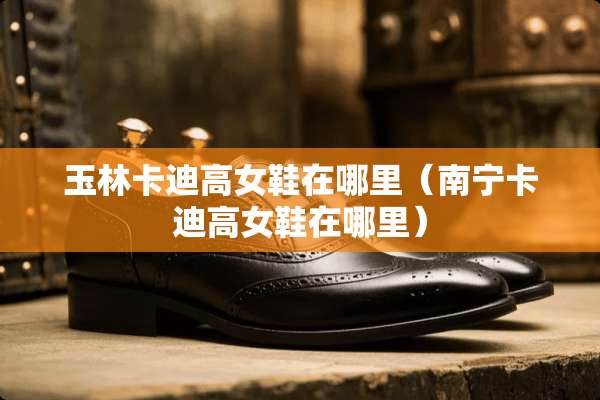 玉林卡迪高女鞋在哪里(南宁卡迪高女鞋在哪里) 玉林卡迪高女鞋在哪里(南宁卡迪高女鞋在哪里)
