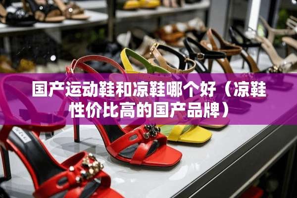 国产运动鞋和凉鞋哪个好（凉鞋性价比高的国产品牌）