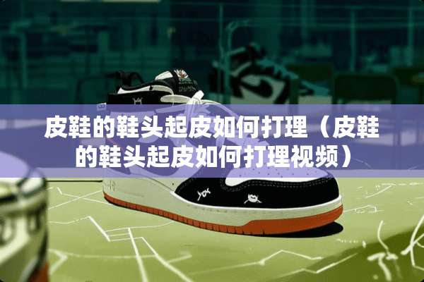 皮鞋的鞋头起皮如何打理(皮鞋的鞋头起皮如何打理视频) 皮鞋的鞋头起皮如何打理(皮鞋的鞋头起皮如何打理视频)