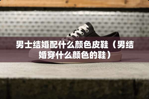 男士结婚配什么颜色皮鞋(男结婚穿什么颜色的鞋) 男士结婚配什么颜色皮鞋(男结婚穿什么颜色的鞋)