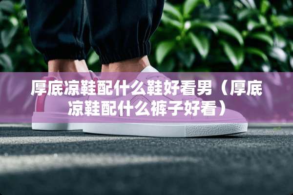 厚底凉鞋配什么鞋好看男(厚底凉鞋配什么裤子好看) 厚底凉鞋配什么鞋好看男(厚底凉鞋配什么裤子好看)