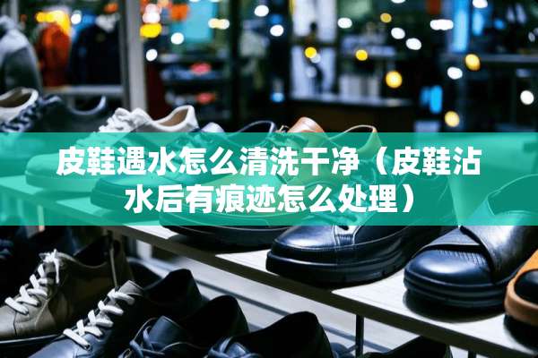 皮鞋遇水怎么清洗干净(皮鞋沾水后有痕迹怎么处理) 皮鞋遇水怎么清洗干净(皮鞋沾水后有痕迹怎么处理)