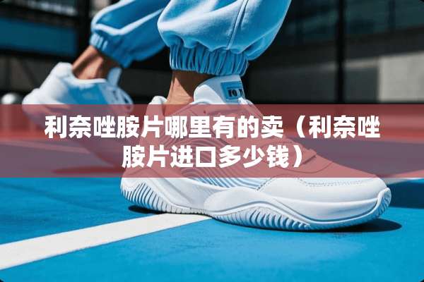 利奈唑胺片哪里有的卖(利奈唑胺片进口多少钱) 利奈唑胺片哪里有的卖(利奈唑胺片进口多少钱)