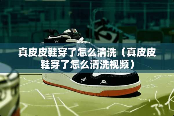 真皮皮鞋穿了怎么清洗(真皮皮鞋穿了怎么清洗视频) 真皮皮鞋穿了怎么清洗(真皮皮鞋穿了怎么清洗视频)