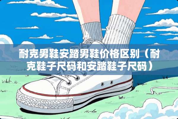 耐克男鞋安踏男鞋价格区别(耐克鞋子尺码和安踏鞋子尺码) 耐克男鞋安踏男鞋价格区别(耐克鞋子尺码和安踏鞋子尺码)