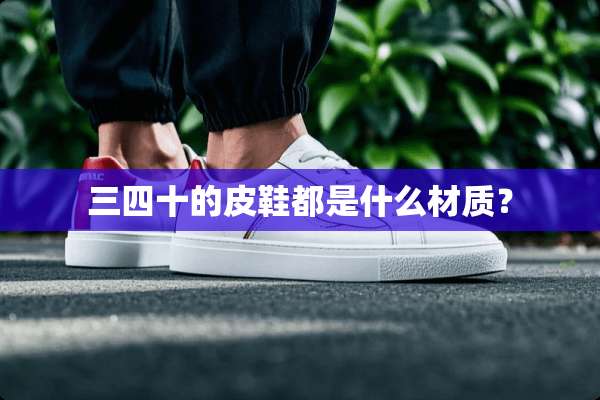 三四十的皮鞋都是什么材质？