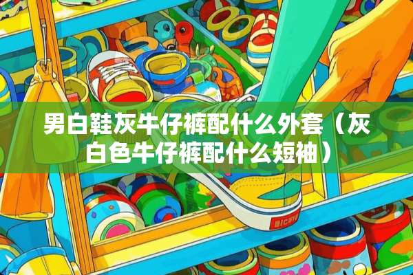 男白鞋灰牛仔裤配什么外套(灰白色牛仔裤配什么短袖) 男白鞋灰牛仔裤配什么外套(灰白色牛仔裤配什么短袖)