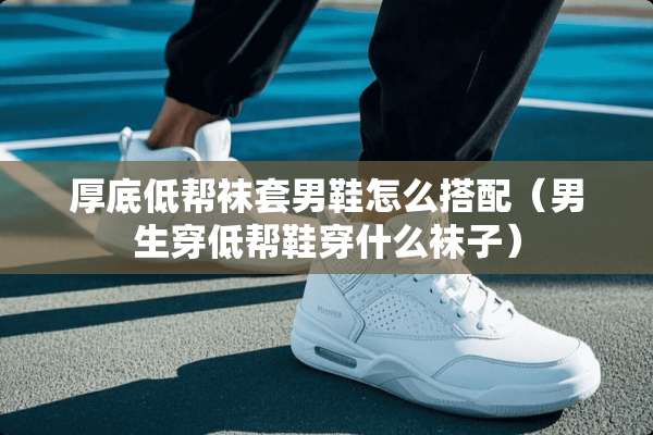 厚底低帮袜套男鞋怎么搭配(男生穿低帮鞋穿什么袜子) 厚底低帮袜套男鞋怎么搭配(男生穿低帮鞋穿什么袜子)