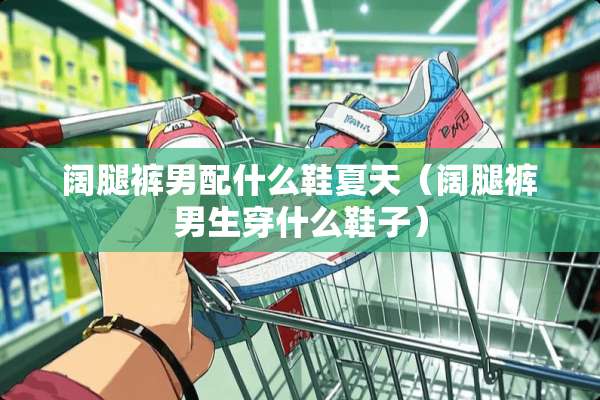 阔腿裤男配什么鞋夏天(阔腿裤男生穿什么鞋子) 阔腿裤男配什么鞋夏天(阔腿裤男生穿什么鞋子)