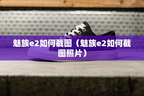 魅族e2如何截图(魅族e2如何截图照片) 魅族e2如何截图(魅族e2如何截图照片)