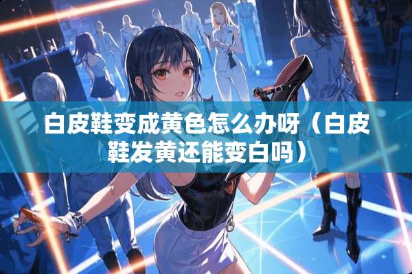 白皮鞋变成**怎么办呀(白皮鞋发黄还能变白吗) 白皮鞋变成**怎么办呀(白皮鞋发黄还能变白吗)
