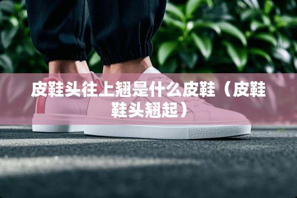 皮鞋头往上翘是什么皮鞋(皮鞋鞋头翘起) 皮鞋头往上翘是什么皮鞋(皮鞋鞋头翘起)