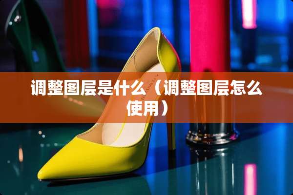 调整图层是什么（调整图层怎么使用）