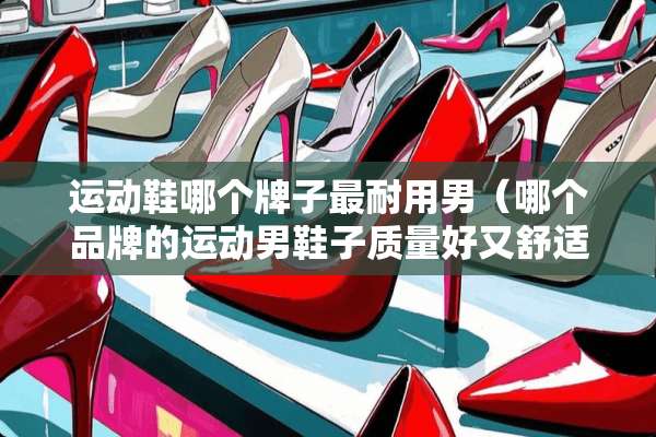 运动鞋哪个牌子最耐用男(哪个品牌的运动男鞋子质量好又舒适?) 运动鞋哪个牌子最耐用男(哪个品牌的运动男鞋子质量好又舒适?)