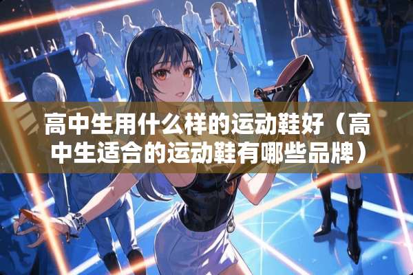 高中生用什么样的运动鞋好(高中生适合的运动鞋有哪些品牌) 高中生用什么样的运动鞋好(高中生适合的运动鞋有哪些品牌)
