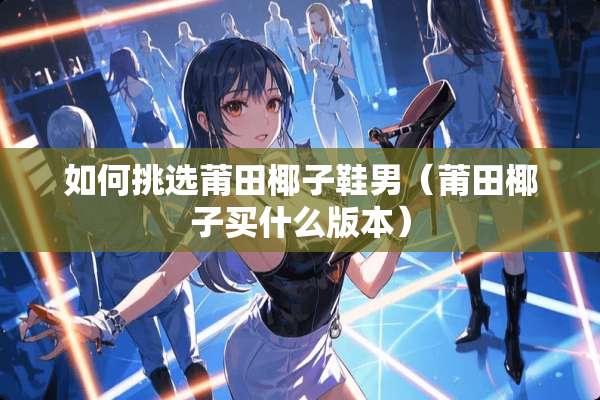 如何挑选莆田椰子鞋男(莆田椰子买什么版本) 如何挑选莆田椰子鞋男(莆田椰子买什么版本)