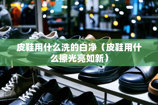 皮鞋用什么洗的白净（皮鞋用什么擦光亮如新）