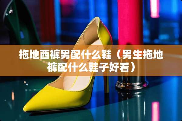 拖地西裤男配什么鞋(男生拖地裤配什么鞋子好看) 拖地西裤男配什么鞋(男生拖地裤配什么鞋子好看)