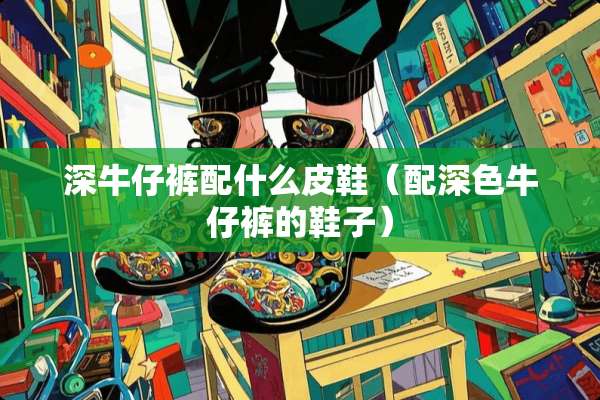 深牛仔裤配什么皮鞋(配深色牛仔裤的鞋子) 深牛仔裤配什么皮鞋(配深色牛仔裤的鞋子)