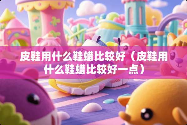 皮鞋用什么鞋蜡比较好(皮鞋用什么鞋蜡比较好一点) 皮鞋用什么鞋蜡比较好(皮鞋用什么鞋蜡比较好一点)