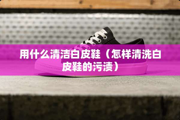 用什么清洁白皮鞋(怎样清洗白皮鞋的污渍) 用什么清洁白皮鞋(怎样清洗白皮鞋的污渍)