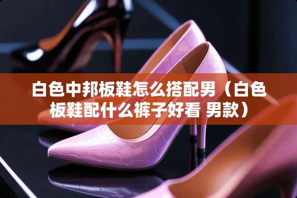 白色中邦板鞋怎么搭配男（白色板鞋配什么裤子好看 男款）