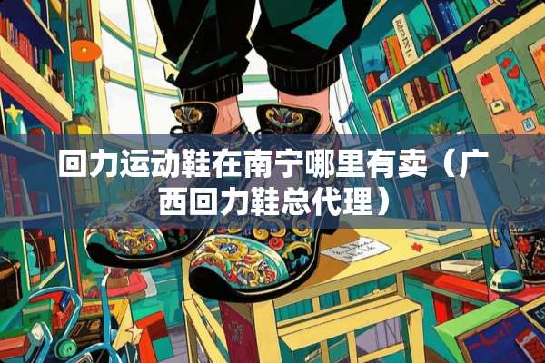 回力运动鞋在南宁哪里有卖(广西回力鞋总代理) 回力运动鞋在南宁哪里有卖(广西回力鞋总代理)