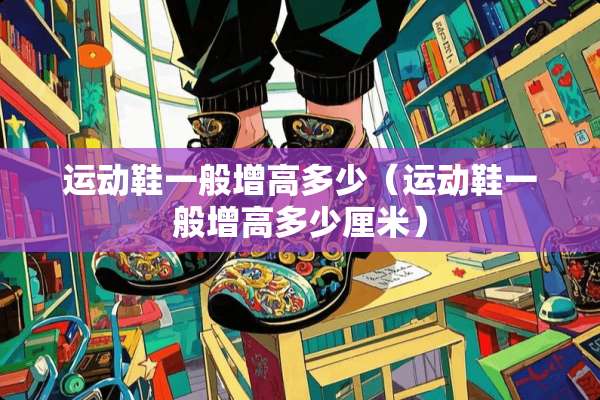 运动鞋一般增高多少(运动鞋一般增高多少厘米) 运动鞋一般增高多少(运动鞋一般增高多少厘米)