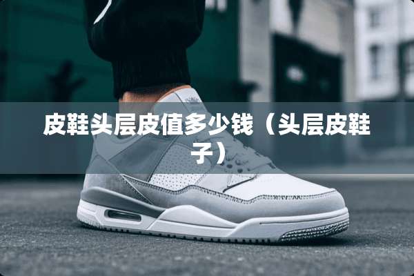 皮鞋头层皮值多少钱(头层皮鞋子) 皮鞋头层皮值多少钱(头层皮鞋子)