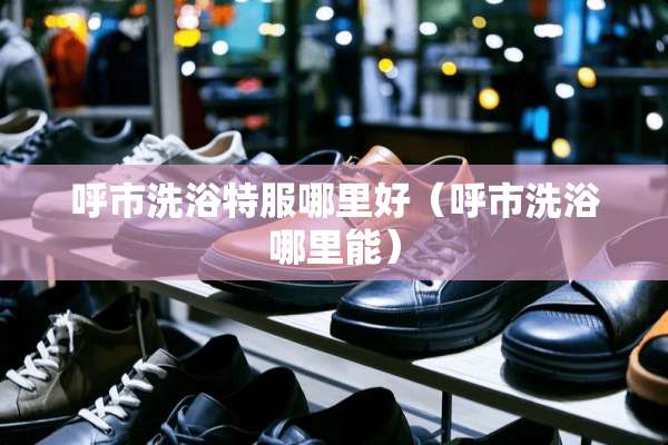 呼市洗浴特服哪里好（呼市洗浴哪里能）