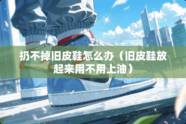 扔不掉旧皮鞋怎么办(旧皮鞋放起来用不用上油) 扔不掉旧皮鞋怎么办(旧皮鞋放起来用不用上油)