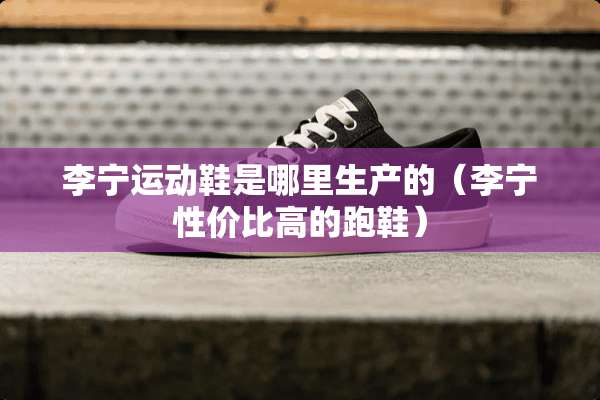 李宁运动鞋是哪里生产的(李宁性价比高的跑鞋) 李宁运动鞋是哪里生产的(李宁性价比高的跑鞋)