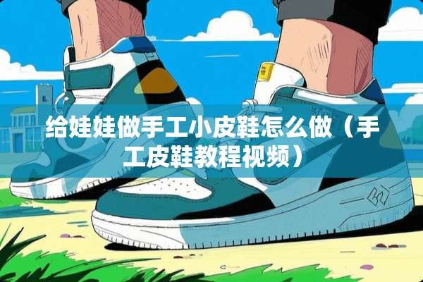 给娃娃做手工小皮鞋怎么做(手工皮鞋教程视频) 给娃娃做手工小皮鞋怎么做(手工皮鞋教程视频)