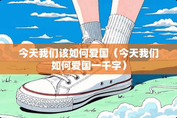 今天我们该如何爱国(今天我们如何爱国一千字) 今天我们该如何爱国(今天我们如何爱国一千字)