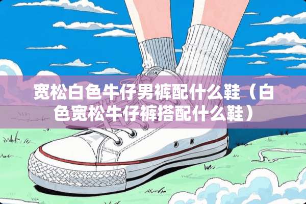宽松白色牛仔男裤配什么鞋(白色宽松牛仔裤搭配什么鞋) 宽松白色牛仔男裤配什么鞋(白色宽松牛仔裤搭配什么鞋)