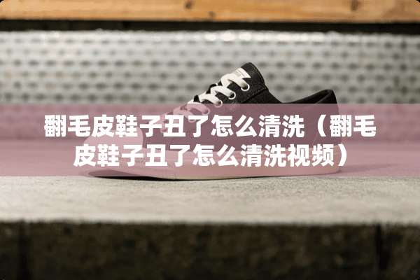 翻毛皮鞋子丑了怎么清洗(翻毛皮鞋子丑了怎么清洗视频) 翻毛皮鞋子丑了怎么清洗(翻毛皮鞋子丑了怎么清洗视频)