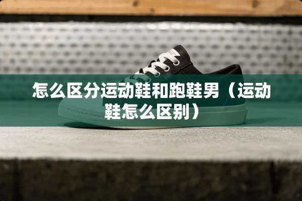 怎么区分运动鞋和跑鞋男(运动鞋怎么区别) 怎么区分运动鞋和跑鞋男(运动鞋怎么区别)