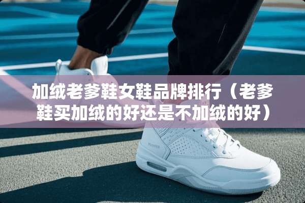 加绒老爹鞋女鞋品牌排行(老爹鞋买加绒的好还是不加绒的好) 加绒老爹鞋女鞋品牌排行(老爹鞋买加绒的好还是不加绒的好)
